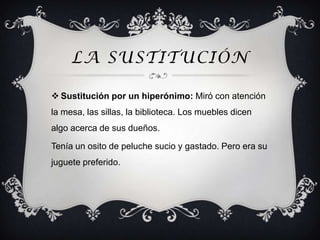 LA SUSTITUCIÓN

 Sustitución por un hiperónimo: Miró con atención
la mesa, las sillas, la biblioteca. Los muebles dicen
algo acerca de sus dueños.

Tenía un osito de peluche sucio y gastado. Pero era su
juguete preferido.
 