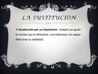 LA SUSTITUCIÓN

 Sustitución por un hipónimos : Aceptó con gusto
la comida que le ofrecieron. Las milanesas con papas
fritas eran su debilidad.
 