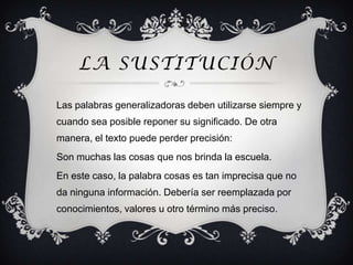 LA SUSTITUCIÓN

Las palabras generalizadoras deben utilizarse siempre y
cuando sea posible reponer su significado. De otra
manera, el texto puede perder precisión:
Son muchas las cosas que nos brinda la escuela.
En este caso, la palabra cosas es tan imprecisa que no
da ninguna información. Debería ser reemplazada por
conocimientos, valores u otro término más preciso.
 
