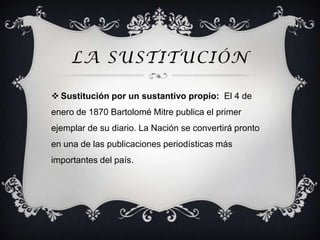 LA SUSTITUCIÓN

 Sustitución por un sustantivo propio: El 4 de
enero de 1870 Bartolomé Mitre publica el primer
ejemplar de su diario. La Nación se convertirá pronto
en una de las publicaciones periodísticas más
importantes del país.
 