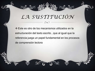LA SUSTITUCIÓN

 Este es otro de los mecanismos utilizados en la
estructuración del texto escrito , que al igual que la
referencia juega un papel fundamental en los procesos
de comprensión lectora
 