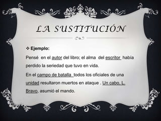 LA SUSTITUCIÓN

 Ejemplo:

Pensé en el autor del libro; el alma del escritor había
perdido la seriedad que tuvo en vida.

En el campo de batalla todos los oficiales de una
unidad resultaron muertos en ataque . Un cabo, L.
Bravo, asumió el mando.
 
