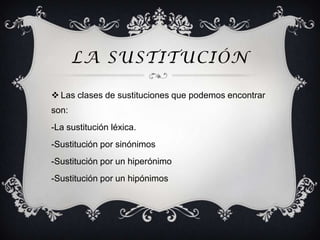LA SUSTITUCIÓN

 Las clases de sustituciones que podemos encontrar
son:
-La sustitución léxica.
-Sustitución por sinónimos
-Sustitución por un hiperónimo
-Sustitución por un hipónimos
 
