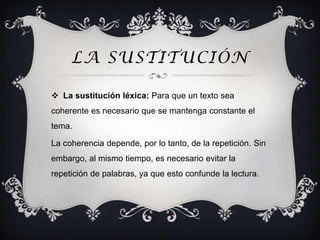 LA SUSTITUCIÓN

 La sustitución léxica: Para que un texto sea
coherente es necesario que se mantenga constante el
tema.

La coherencia depende, por lo tanto, de la repetición. Sin
embargo, al mismo tiempo, es necesario evitar la
repetición de palabras, ya que esto confunde la lectura.
 