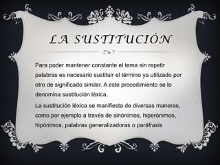 LA SUSTITUCIÓN

Para poder mantener constante el tema sin repetir
palabras es necesario sustituir el término ya utilizado por
otro de significado similar. A este procedimiento se lo
denomina sustitución léxica.
La sustitución léxica se manifiesta de diversas maneras,
como por ejemplo a través de sinónimos, hiperónimos,
hipónimos, palabras generalizadoras o paráfrasis
 