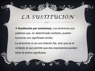 LA SUSTITUCIÓN

 Sustitución por sinónimos: Los sinónimos son
palabras que, en determinado contexto, pueden
funcionar con significado similar.

La sinonimia no es una relación fija, sino que es el
contexto el que permite que dos expresiones puedan
tener el mismo significado.
 