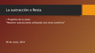 La sustracción o Resta
• Propósito de la clase:
“Resolver sustracciones utilizando una recta numérica”
05 de Junio, 2014
 