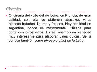 Chenin
   Originaria del valle del río Loire, en Francia, de gran
    calidad, con ella se obtienen atractivos vinos
    blancos frutados, ligeros y frescos. Hay cantidad en
    Argentina, donde es mayormente utilizada para
    corte con otros vinos. Es así mismo una variedad
    muy interesante para elaborar vinos dulces. Se la
    conoce también como pineau o pinot de la Loire.
 