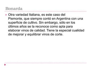 Bonarda
   Otra variedad Italiana, es este caso del
    Piemonte, que siempre contó en Argentina con una
    superficie de cultivo. Sin embargo, sólo en los
    últimos años se la reconoce como apta para
    elaborar vinos de calidad. Tiene la especial cualidad
    de mejorar y equilibrar vinos de corte.
 