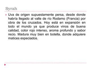 Syrah
   Uva de origen supuestamente persa, desde donde
    habría llegado al valle de río Rodamo (Francia) por
    obra de los cruzados. Hoy está en expansión en
    todo el mundo ya que produce vinos de buena
    calidad, color rojo intenso, aroma profundo y sabor
    recio. Madura muy bien en botella, donde adquiere
    matices especiados.
 