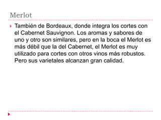 Merlot
   También de Bordeaux, donde integra los cortes con
    el Cabernet Sauvignon. Los aromas y sabores de
    uno y otro son similares, pero en la boca el Merlot es
    más débil que la del Cabernet, el Merlot es muy
    utilizado para cortes con otros vinos más robustos.
    Pero sus varietales alcanzan gran calidad.
 