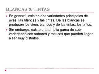 BLANCAS & TINTAS
   En general, existen dos variedades principales de
    uvas: las blancas y las tintas. De las blancas se
    producen los vinos blancos y de las tintas, los tintos.
   Sin embargo, existe una amplia gama de sub-
    variedades con sabores y matices que pueden llegar
    a ser muy distintos.
 