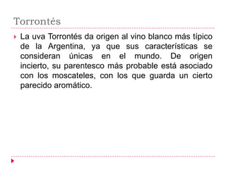 Torrontés
   La uva Torrontés da origen al vino blanco más típico
    de la Argentina, ya que sus características se
    consideran únicas en el mundo. De origen
    incierto, su parentesco más probable está asociado
    con los moscateles, con los que guarda un cierto
    parecido aromático.
 
