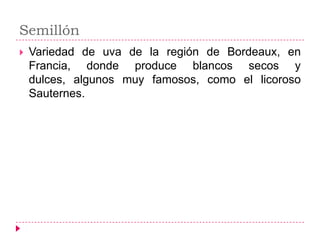 Semillón
   Variedad de uva de la región de Bordeaux, en
    Francia, donde produce blancos secos y
    dulces, algunos muy famosos, como el licoroso
    Sauternes.
 