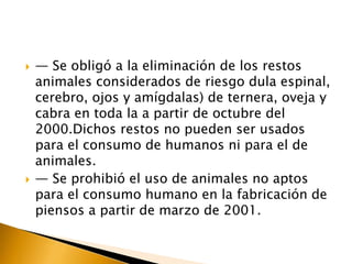    — Se obligó a la eliminación de los restos
    animales considerados de riesgo dula espinal,
    cerebro, ojos y amígdalas) de ternera, oveja y
    cabra en toda la a partir de octubre del
    2000.Dichos restos no pueden ser usados
    para el consumo de humanos ni para el de
    animales.
   — Se prohibió el uso de animales no aptos
    para el consumo humano en la fabricación de
    piensos a partir de marzo de 2001.
 