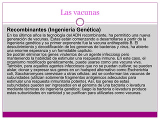 Las vacunasA microorganismos enteros inactivadosSuspensiones de bacterias o virus muertos mediante la acción de desinfectantes como el fenol o formaldehido. Como obviamente estos microorganismos muertos no se reproducen, se necesitan varias dosis (generalmente de alta concentración) en diferentes períodos de tiempo, para inducir la inmunidad.Ejemplos de vacunas muertas son la antipolio inyectable, rabia, gripe y la tos convulsa.