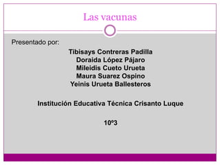 Las vacunas Presentado por: Tibisays Contreras PadillaDoraida López PájaroMileidis Cueto UruetaMaura Suarez OspinoYeinis Urueta Ballesteros Institución Educativa Técnica Crisanto Luque 10º3 