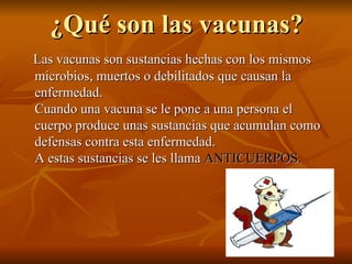 ¿Qué son las vacunas? Las vacunas son sustancias hechas con los mismos microbios, muertos o debilitados que causan la enfermedad.  Cuando una vacuna se le pone a una persona el cuerpo produce unas sustancias que acumulan como defensas contra esta enfermedad.  A estas sustancias se les llama  ANTICUERPOS.   