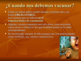¿Cuando nos debemos vacunar?   Todos los niños deben recibir durante el primer año y en forma  OBLIGATORIA.   Las vacunas que se indican  en el  esquema básico de vacunación   Algunas vacunas requieren una sola dosis, otras necesitan varias dosis o refuerzos, los que se deben poner en la edad correspondiente.  Se recomienda vacunar al niño aunque esté con enfermedades como resfriado, tos, catarro o diarrea leve.  