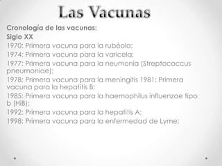 Cronología de las vacunas:
Siglo XX
1970: Primera vacuna para la rubéola;
1974: Primera vacuna para la varicela;
1977: Primera vacuna para la neumonía (Streptococcus
pneumoniae);
1978: Primera vacuna para la meningitis 1981: Primera
vacuna para la hepatitis B;
1985: Primera vacuna para la haemophilus influenzae tipo
b (HiB);
1992: Primera vacuna para la hepatitis A;
1998: Primera vacuna para la enfermedad de Lyme;
 