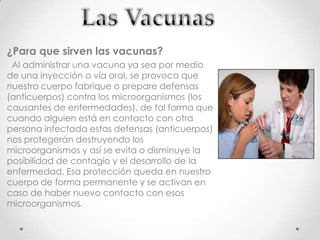 ¿Para que sirven las vacunas?
 Al administrar una vacuna ya sea por medio
de una inyección o vía oral, se provoca que
nuestro cuerpo fabrique o prepare defensas
(anticuerpos) contra los microorganismos (los
causantes de enfermedades), de tal forma que
cuando alguien está en contacto con otra
persona infectada estas defensas (anticuerpos)
nos protegerán destruyendo los
microorganismos y así se evita o disminuye la
posibilidad de contagio y el desarrollo de la
enfermedad. Esa protección queda en nuestro
cuerpo de forma permanente y se activan en
caso de haber nuevo contacto con esos
microorganismos.
 