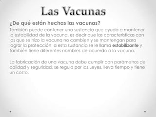¿De qué están hechas las vacunas?
También puede contener una sustancia que ayuda a mantener
la estabilidad de la vacuna, es decir que las características con
las que se hizo la vacuna no cambien y se mantengan para
lograr la protección; a esta sustancia se le llama estabilizante y
también tiene diferentes nombres de acuerdo a la vacuna.

La fabricación de una vacuna debe cumplir con parámetros de
calidad y seguridad, se regula por las Leyes, lleva tiempo y tiene
un costo.
 