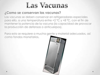 ¿Como se conservan las vacunas?
Las vacunas se deben conservar en refrigeradores especiales
para ello, a una temperatura entre +2 ºC y +8 ºC, con el fin de
mantener la potencia de la vacuna (la capacidad de provocar
la producción de defensas o anticuerpos).

Para esto se requiere a mucha gente y material adecuados, así
como fondos monetarios.
 