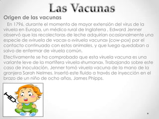 Origen de las vacunas
  En 1796, durante el momento de mayor extensión del virus de la
viruela en Europa, un médico rural de Inglaterra , Edward Jenner
observó que las recolectoras de leche adquirían ocasionalmente una
especie de «viruela de vaca» o «viruela vacuna» (cow-pox) por el
contacto continuado con estos animales, y que luego quedaban a
salvo de enfermar de viruela común.
Efectivamente se ha comprobado que esta viruela vacuna es una
variante leve de la mortífera viruela «humana». Trabajando sobre este
caso de inoculación, Jenner tomó viruela vacuna de la mano de la
granjera Sarah Nelmes. Insertó este fluido a través de inyección en el
brazo de un niño de ocho años, James Phipps.
 