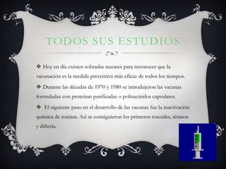 TODOS SUS ESTUDIOS

 Hoy en día existen sobradas razones para reconocer que la
vacunación es la medida preventiva más eficaz de todos los tiempos.
 Durante las décadas de 1970 y 1980 se introdujeron las vacunas
formuladas con proteínas purificadas o polisacáridos capsulares.
 El siguiente paso en el desarrollo de las vacunas fue la inactivación
química de toxinas. Así se consiguieron los primeros toxoides, tétanos
y difteria.
 