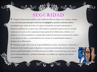 SEGURIDAD
 Ninguna intervención médica está totalmente libre de riesgo. Las vacunas, aunque
están diseñadas para proteger contra las enfermedades, pueden ocasionar efectos
secundarios que varían de lo leve a lo grave. Cuando las vacunas comenzaron a
utilizarse ampliamente, la gente que sufría efectos secundarios graves por las vacunas
tenían pocos recursos de compensación por parte de los fabricantes, médicos o el
gobierno, lo cual era problema, en particular cuando las técnicas de producción estaban
en sus primeros años, y ocasionalmente las vacunas se contaminaban durante o
después de su fabricación.
 Durante el siglo XX, la ley de responsabilidad en cuanto a productos evolucionó, y
finalmente hubo medios para compensar a las personas lastimadas por las vacunas,
quienes podían demandar a un fabricante por los daños ocasionados por una vacuna
hecha inadecuadamente, o podían demandar a un médico por aplicar una vacuna
contraindicada.
 
