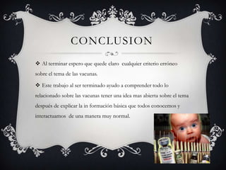 CONCLUSION
 Al terminar espero que quede claro cualquier criterio erróneo
sobre el tema de las vacunas.

 Este trabajo al ser terminado ayudo a comprender todo lo
relacionado sobre las vacunas tener una idea mas abierta sobre el tema
después de explicar la in formación básica que todos conocemos y
interactuamos de una manera muy normal.
 