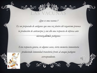 LAS VACUNAS
                         ¿Que es una vacuna ?

Es un preparado de antígenos que una vez dentro del organismo provoca
  la producción de anticuerpos y con ello una respuesta de defensa ante
                      microorganismos patógenos.



  Esta respuesta genera, en algunos casos, cierta memoria inmunitaria
     produciendo inmunidad transitoria frente al ataque patógeno
                            correspondiente.
 