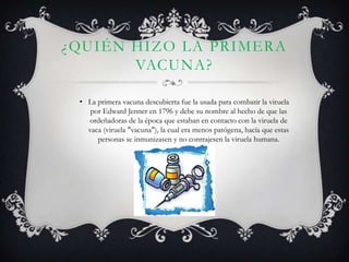 ¿QUIÉN HIZO LA PRIMERA
       VACUNA?

 • La primera vacuna descubierta fue la usada para combatir la viruela
    por Edward Jenner en 1796 y debe su nombre al hecho de que las
   ordeñadoras de la época que estaban en contacto con la viruela de
   vaca (viruela "vacuna"), la cual era menos patógena, hacía que estas
      personas se inmunizasen y no contrajesen la viruela humana.
 