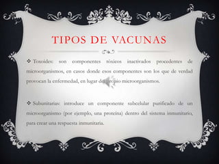 TIPOS DE VACUNAS
 Toxoides:    son   componentes        tóxicos   inactivados   procedentes   de
microorganismos, en casos donde esos componentes son los que de verdad
provocan la enfermedad, en lugar del propio microorganismos.



 Subunitarias: introduce un componente subcelular purificado de un
microorganismo (por ejemplo, una proteína) dentro del sistema inmunitario,
para crear una respuesta inmunitaria.
 