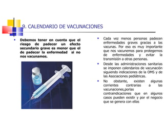 9. CALENDARIO DE VACUNACIONES Debemos tener en cuenta que el riesgo de padecer un efecto secundario grave es menor que el de padecer la enfermedad  si no nos vacunamos. Cada vez menos personas padecen enfermedades graves gracias a las vacunas. Por eso es muy importante que nos vacunemos para protegernos de enfermedades y evitar la transmisión a otras personas. Desde las administraciones sanitarias se imponen calendarios de vacunación siguiendo indicaciones de la OMS y de las Asociaciones pediátricas. No obstante, existen algunas corrientes contrarias a las vacunaciones,porlas contraindicaciones que en algunos casos pueden existir y por el negocio que se genera con ellas 