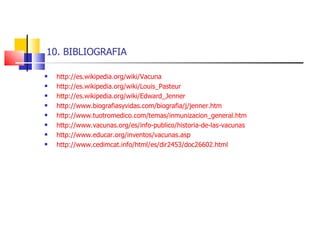 10. BIBLIOGRAFIA http://es.wikipedia.org/wiki/Vacuna http://es.wikipedia.org/wiki/Louis_Pasteur http://es.wikipedia.org/wiki/Edward_Jenner http://www.biografiasyvidas.com/biografia/j/jenner.htm http://www.tuotromedico.com/temas/inmunizacion_general.htm http://www.vacunas.org/es/info-publico/historia-de-las-vacunas http://www.educar.org/inventos/vacunas.asp http://www.cedimcat.info/html/es/dir2453/doc26602.html 