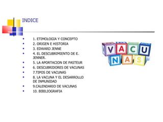 INDICE 1. ETIMOLOGIA Y CONCEPTO 2. ORIGEN E HISTORIA 3. EDWARD JENNE 4. EL DESCUBRIMIENTO DE E. JENNER.  5. LA APORTACION DE PASTEUR 6. DESCUBRIDORES DE VACUNAS 7.TIPOS DE VACUNAS 8. LA VACUNA Y EL DESARROLLO DE INMUNIDAD 9.CALENDARIO DE VACUNAS 10. BIBILIOGRAFIA 