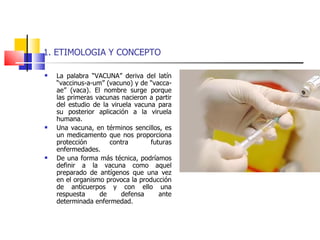 1. ETIMOLOGIA Y CONCEPTO La palabra “VACUNA” deriva del latín “vaccinus-a-um” (vacuno) y de “vacca-ae” (vaca). El nombre surge porque las primeras vacunas nacieron a partir del estudio de la viruela vacuna para su posterior aplicación a la viruela humana. Una vacuna, en términos sencillos, es un medicamento que nos proporciona protección contra futuras enfermedades. De una forma más técnica, podríamos definir a la vacuna como aquel preparado de antígenos que una vez en el organismo provoca la producción de anticuerpos y con ello una respuesta de defensa ante determinada enfermedad. 