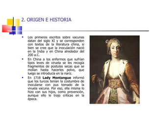 2. ORIGEN E HISTORIA Los primeros escritos sobre vacunas datan del siglo XI y se corresponden con textos de la literatura china, si bien se cree que la inoculación nació en la India y en China alrededor del 200 a.C. En China a los enfermos que sufrían tipos leves de viruela se les recogía fragmentos de pústulas secas que se molían hasta hacerles polvo, que luego se introducía en la nariz. En 1718  Lady Montangue  informó que los turcos tenían la costumbre de inocularse con pus tomado de la viruela vacuna. Por eso, ella misma lo hizo con sus hijos, como prevención, aunque ello le trajo críticas en la época.  