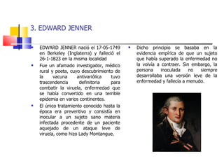 3. EDWARD JENNER EDWARD JENNER nació el 17-05-1749 en Berkeley (Inglaterra) y falleció el 26-1-1823 en la misma localidad Fue un afamado investigador, médico rural y poeta, cuyo descubrimiento de la vacuna antivariólica tuvo trascendencia definitoria para combatir la viruela, enfermedad que se había convertido en una terrible epidemia en varios continentes. El único tratamiento conocido hasta la época era preventivo y consistía en inocular a un sujeto sano materia infectada procedente de un paciente aquejado de un ataque leve de viruela, como hizo Lady Montangue. Dicho principio se basaba en la evidencia empírica de que un sujeto que había superado la enfermedad no la volvía a contraer. Sin embargo, la persona inoculada no siempre desarrollaba una versión leve de la enfermedad y fallecía a menudo. 