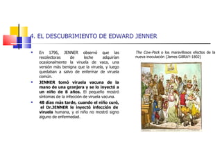 4. EL DESCUBRIMIENTO DE EDWARD JENNER En 1796, JENNER observó que las recolectoras de leche adquirían ocasionalmente la viruela de vaca, una versión más benigna que la viruela, y luego quedaban a salvo de enfermar de viruela común. JENNER tomó viruela vacuna de la mano de una granjera y se lo inyectó a un niño de 8 años.  El pequeño mostró síntomas de la infección de viruela vacuna.  48 días más tarde, cuando el niño curó,  el Dr.JENNER le inyectó infección de viruela  humana, y el niño no mostró signo alguno de enfermedad. The Cow-Pock  o los maravillosos efectos de la nueva inoculación (James GillRAY-1802)  