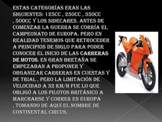 Estas categorías eran las siguientes: 125cc , 250cc , 350cc , 500cc y los sidecares. Antes de comenzar la guerra se corría el campeonato de Europa. Pero en realidad tenemos que retroceder a principios de siglo para poder conocer el inicio de las carreras de motos. En Gran Bretaña se empezaban a proponer y organizar carreras en cuestas y de trial , pero la limitación de velocidad a 32 Km/h fue lo que obligó a los pilotos británico a marcharse y correr en Europa , tomando de aquí el nombre de Continental Circus.