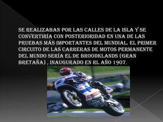 Se realizaban por las calles de la isla y se convertiría con posterioridad en una de las pruebas más importantes del mundial. El primer circuito de las Carreras de motos permanente del mundo sería el de Broodklands (Gran Bretaña) , inaugurado en rl año 1907.     