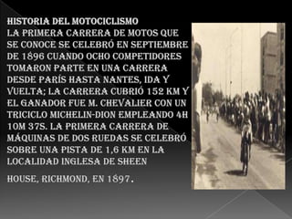 Historia del motociclismoLa primera carrera de motos que se conoce se celebró en septiembre de 1896 cuando ocho competidores tomaron parte en una carrera desde París hasta Nantes, ida y vuelta; la carrera cubrió 152 km y el ganador fue M. Chevalier con un triciclo Michelin-Dion empleando 4h 10m 37s. La primera carrera de máquinas de dos ruedas se celebró sobre una pista de 1,6 km en la localidad inglesa de Sheen House, Richmond, en 1897.