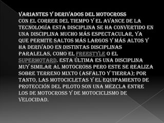 Variantes y derivados del motocross Con el correr del tiempo y el avance de la tecnología esta disciplina se ha convertido en una disciplina mucho más espectacular, ya que permite saltos más largos y más altos y ha derivado en distintas disciplinas paralelas, como el freestyle o el supermotard. Esta última es una disciplina muy similar al motocross pero este se realiza sobre terreno mixto (asfalto y tierra); por tanto, las motocicletas y el equipamiento de protección del piloto son una mezcla entre los de motocross y de motociclismo de velocidad.