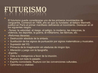 Pero el vanguardismo no fue ni mucho menos una tendencia unitaria sino que estuvo formado por una gran cantidad de movimientos, cada uno de ellos con peculiaridades, intenciones y técnicas propias. Lo que tuvieron en común fue el deseo de crear un arte radicalmente nuevo y que rompiese definitivamente con el realismo.futurismoEl futurismo puede considerarse uno de los primeros movimientos de vanguardia. Comenzó en 1909, año en que su fundador, el italiano Marinetti, publicó en París el primer manifiesto definiendo el movimiento. Destacan en él los siguientes rasgos: