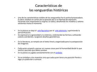 Características de
                  las vanguardias históricas
•   Una de las características visibles de las vanguardias fue la actitud provocadora.
    Es decir estaban en contra de la opresión de la no libertad de expresión,
    haciendo mas importante lo original, lo lúdico, desafiando los modelos y valores
    existentes hasta el momento.


•   En la pintura se dejo el arte figurativo por el arte abstracto, suprimiendo la
    personificación.
•   Se expresaría la agresividad y la violencia, violentando las formas y utilizando
    colores estridentes. Surgieron diseños geométricos

•   En la literatura, se rompió con el texto lineal y organizado para la yuxtaposición
    de imágenes

•   Cada quien empezó a pensar en nuevas cosas para la humanidad desde lo que
    sentía y percibía que debía cambiar.
•   En la poesía se jugaba constantemente con el símbolo.

•   Ya no imitaban a los maestros sino que cada quien tenia una posición frente a
    lago y la podía dar a conocer.
 