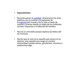 • Expresionismo

• Reconstruyeron la realidad, relacionaron las artes
  plásticas con la música y la expresión de
  la angustia del mundo y de la vida a través de
  novelas y dramas donde se habla de las limitantes
  sociales impuestas a la libertad del hombre.

• No era un arte bello porque expresa las fobias del
  ser humano.

• Decían que lo real no es aquello que vemos en lo
  exterior, sino aquello que surge en nuestra
  interioridad cuando vemos, percibimos, intuimos o
  producimos algo.
 