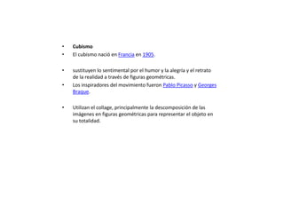 •   Cubismo
•   El cubismo nació en Francia en 1905.

•   sustituyen lo sentimental por el humor y la alegría y el retrato
    de la realidad a través de figuras geométricas.
•   Los inspiradores del movimiento fueron Pablo Picasso y Georges
    Braque.

•   Utilizan el collage, principalmente la descomposición de las
    imágenes en figuras geométricas para representar el objeto en
    su totalidad.
 