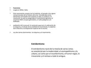 •   Futurismo
•   surgió en Milán, Italia

•   Este movimiento rompía con la tradición, el pasado y los signos
    convencionales de la historia del arte. Consideraba como
    elementos principales de la poesía el valor, la audacia y la
    revolución, ya que se pregonaba el movimiento agresivo, el
    insomnio febril, el paso gimnástico, el salto peligroso y la
    bofetada.

•   exaltación de lo sensual, lo nacional y guerrero, la adoración de
    la máquina, el retrato de la realidad en movimiento, lo objetivo
    de lo literario y la disposición especial de lo escrito,

•   sus dos temas dominantes: la máquina y el movimiento.




                               Estridentismo

                               El estridentismo nació de la mezcla de varios ismos.
                               se caracterizó por la modernidad, el cosmopolitismo y lo
                               urbano, así como por el inconformismo, el humor negro, lo
                               irreverente y el rechazo a todo lo antiguo.
 